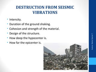 DESTRUCTION FROM SEISMIC
VIBRATIONS
• Intensity.
• Duration of the ground shaking.
• Cohesion and strength of the material.
• Design of the structure.
• How deep the hypocenter is.
• How far the epicenter is.
Autora:MartaGarcíaT.
 
