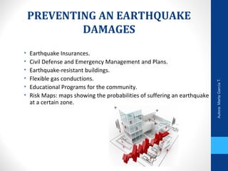 PREVENTING AN EARTHQUAKE
DAMAGES
• Earthquake Insurances.
• Civil Defense and Emergency Management and Plans.
• Earthquake-resistant buildings.
• Flexible gas conductions.
• Educational Programs for the community.
• Risk Maps: maps showing the probabilities of suffering an earthquake
at a certain zone.
Autora:MartaGarcíaT.
 
