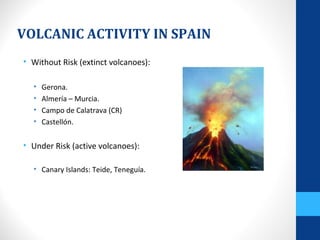VOLCANIC ACTIVITY IN SPAIN
• Without Risk (extinct volcanoes):
• Gerona.
• Almería – Murcia.
• Campo de Calatrava (CR)
• Castellón.
• Under Risk (active volcanoes):
• Canary Islands: Teide, Teneguía.
 
