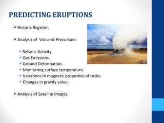 PREDICTING ERUPTIONS
Historic Register.
Analysis of Volcanic Precursors:
Seismic Activity.
Gas Emissions.
Ground Deformation.
Monitoring surface temperature.
Variations in magnetic properties of rocks.
Changes in gravity value.
Analysis of Satellite Images.
 