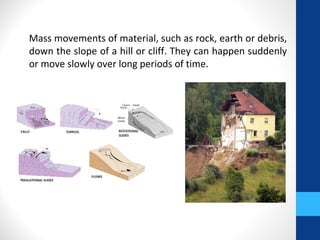 Mass movements of material, such as rock, earth or debris,
down the slope of a hill or cliff. They can happen suddenly
or move slowly over long periods of time.
 