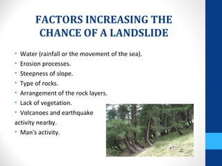 FACTORS INCREASING THE
CHANCE OF A LANDSLIDE
• Water (rainfall or the movement of the sea).
• Erosion processes.
• Steepness of slope.
• Type of rocks.
• Arrangement of the rock layers.
• Lack of vegetation.
• Volcanoes and earthquake
activity nearby.
• Man's activity.
 
