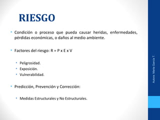 RIESGO
• Condición o proceso que pueda causar heridas, enfermedades,
pérdidas económicas, o daños al medio ambiente.
• Factores del riesgo: R = P x E x V
• Peligrosidad.
• Exposición.
• Vulnerabilidad.
• Predicción, Prevención y Corrección:
• Medidas Estructurales y No Estructurales.
Autora:MartaGarcíaT.
 