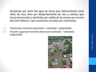 Ocupación por parte del agua de zonas que habitualmente están
libres de ésta, bien por desbordamiento de ríos y ramblas (por
lluvias torrenciales o deshielo), por subida de las mareas por encima
del nivel habitual, o por avalanchas causadas por maremotos.
a) Torrenciales: torrentes ocasionales: + velocidad: + peligrosidad.
b) Fluviales: aguas permanentes: llanura de inundación. – velocidad: -
peligrosidad.
Autora:MartaGarcíaT.
 