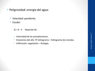• Peligrosidad: energía del agua:
• Velocidad: pendiente.
• Caudal:
Q = A ∙ V Depende de:
• Intensidad de las precipitaciones.
• Estaciones del año  hidrograma – hidrograma de crecidas.
• Infiltración: vegetación – litología.
Autora:MartaGarcíaT.
 