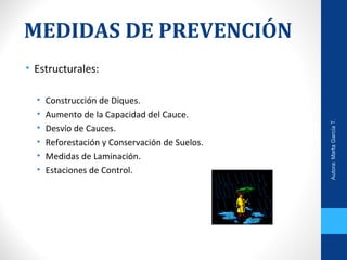 MEDIDAS DE PREVENCIÓN
• Estructurales:
• Construcción de Diques.
• Aumento de la Capacidad del Cauce.
• Desvío de Cauces.
• Reforestación y Conservación de Suelos.
• Medidas de Laminación.
• Estaciones de Control.
Autora:MartaGarcíaT.
 