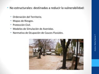 • No estructurales: destinadas a reducir la vulnerabilidad:
• Ordenación del Territorio.
• Mapas de Riesgos.
• Protección Civil.
• Modelos de Simulación de Avenidas.
• Normativa de Ocupación de Cauces Fluviales.
Autora:MartaGarcíaT.
 