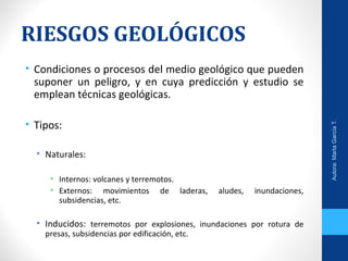 RIESGOS GEOLÓGICOS
• Condiciones o procesos del medio geológico que pueden
suponer un peligro, y en cuya predicción y estudio se
emplean técnicas geológicas.
• Tipos:
• Naturales:
• Internos: volcanes y terremotos.
• Externos: movimientos de laderas, aludes, inundaciones,
subsidencias, etc.
• Inducidos: terremotos por explosiones, inundaciones por rotura de
presas, subsidencias por edificación, etc.
Autora:MartaGarcíaT.
 