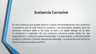 Sustancia Corrosivo 
Es una sustancia que puede destruir o dañar irreversiblemente otra superficie 
o sustancia con la cual entra en contacto. Los principales peligros para las 
personas incluyen daño a los ojos, la piel y el tejido debajo de la piel; 
la inhalación o ingestión de una sustancia corrosiva puede dañar las vías 
respiratorias y conductos gastrointestinales. La quemadura a menudo puede 
conducir a vómitos y fuertes dolores de estómago. La exposición a la misma es 
denominada quemadura química 
 