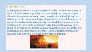 • TEMPERATURA 
La temperatura es una magnitud referida a las nociones comunes de 
calor o frío. Existen cargos cuyo sitio de trabajo se caracteriza por 
elevadas temperaturas, como en el caso de proximidad de hornos 
siderúrgicos, de cerámica y forjas, donde el ocupante del cargo debe 
vestir ropas adecuadas para proteger su salud. En el otro extremo, 
existen cargos cuyo sitio de trabajo exige temperaturas muy bajas, 
como en el caso de los frigoríficos que requieren trajes de protección 
adecuados. En estos casos extremos, la insalubridad constituye la 
característica principal de estos ambientes de trabajo. 
 