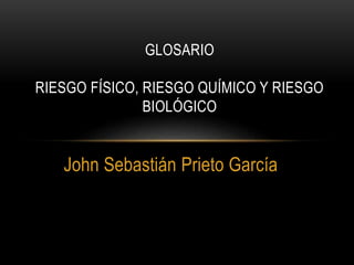 GLOSARIO 
RIESGO FÍSICO, RIESGO QUÍMICO Y RIESGO 
BIOLÓGICO 
John Sebastián Prieto García 
 