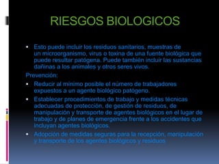 RIESGOS BIOLOGICOS 
 Esto puede incluir los residuos sanitarios, muestras de 
un microorganismo, virus o toxina de una fuente biológica que 
puede resultar patógena. Puede también incluir las sustancias 
dañinas a los animales y otros seres vivos. 
Prevención: 
 Reducir al mínimo posible el número de trabajadores 
expuestos a un agente biológico patógeno. 
 Establecer procedimientos de trabajo y medidas técnicas 
adecuadas de protección, de gestión de residuos, de 
manipulación y transporte de agentes biológicos en el lugar de 
trabajo y de planes de emergencia frente a los accidentes que 
incluyan agentes biológicos. 
 Adopción de medidas seguras para la recepción, manipulación 
y transporte de los agentes biológicos y residuos 
 