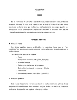 DESARROLLO 
RIESGO 
Es la posibilidad de un daño o accidente que puede ocasionar cualquier tipo de 
siniestro, en caso en que dicho daño suceda el desenlace puede ser fatal, están 
asociados a alguna tarea que realizamos. Afortunadamente los riesgos pueden ser 
anticipados y sus consecuencias pueden ser atenuadas o evitadas. Para ello es 
necesario tomar todas las precauciones necesarias para prevenirlos. 
TIPOS DE RIESGOS 
1. Riesgos Físico 
Son todos aquellos factores ambientales de naturaleza física que al “ser 
percibidos” por las personas, pueden provocar efectos adversos a la salud según sea la 
de los mismos. 
Se clasifican de la siguiente manera 
 Ruido 
 Temperatura extremas: alta (calor), baja (frio) 
 Humedad relativa 
 Radiaciones: ionizantes, no ionizantes 
 Iluminación: inadecuada por exceso o defecto 
 Vibraciones 
 Presiones Anormales: hipobárica, hiperbárica 
2. Riesgos químicos 
Está ligado directamente con la manipulación de cualquier elemento químico, donde 
se presentan enfermedades poco comunes, alergias, asfixia y un efecto en cadena de 
algún virus desconocido que requiera tratamiento médico. 
 