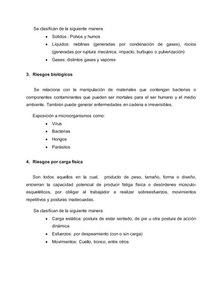 Se clasifican de la siguiente manera 
 Solidos : Polvos y humos 
 Líquidos: neblinas (generadas por condenación de gases), rocíos 
(generadas por ruptura mecánica, impacto, burbujeo o pulverización) 
 Gases: distintos gases y vapores 
3. Riesgos biológicos 
Se relaciona con la manipulación de materiales que contengan bacterias o 
componentes contaminantes que pueden ser mortales para el ser humano y el medio 
ambiente. También puede generar enfermedades en cadena e irreversibles. 
Exposición a microorganismos como: 
 Virus 
 Bacterias 
 Hongos 
 Parásitos 
4. Riesgos por carga física 
Son todos aquellos en la cual, producto de peso, tamaño, forma o diseño, 
encierran la capacidad potencial de producir fatiga física o desórdenes músculo-esqueléticos, 
por obligar al trabajador a realizar sobreesfuerzos, movimientos 
repetitivos y posturas inadecuadas. 
Se clasifican de la siguiente manera 
 Carga estática: postura de estar sentado, de pie u otra postura de acción 
dinámica 
 Esfuerzos: por despeamiento (con o sin carga) 
 Movimientos: Cuello, tronco, entre otros 
 