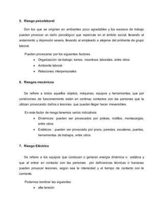5. Riesgo psicolaboral 
Son los que se originan en ambientes poco agradables y los excesos de trabajo 
pueden provocar un daño psicológico que repercute en el ámbito social, llevando al 
aislamiento y depresión severa, llevando al empleado a alejarse del ambiente de grupo 
laboral. 
Pueden provocarse por los siguientes factores 
 Organización de trabajo: turnos, incentivos laborales, entre otros 
 Ambiente laboral 
 Relaciones interpersonales 
6. Riesgos mecánicos 
Se refiere a todos aquellos objetos, máquinas, equipos y herramientas, que por 
condiciones de funcionamiento están en continuo contactos con las personas que la 
utilizan provocando daños o lesiones que pueden llegar hacer irreversibles. 
En este factor de riesgo tenemos varios indicativos 
 Dinámicos: pueden ser provocados por poleas, rodillos, montacargas, 
entre otros 
 Estáticos : pueden ser provocado por pisos, paredes, escaleras, puertas, 
herramientas de trabajos, entre otros 
7. Riesgo Eléctrico 
Se refiere a los equipos que conducen o generan energía dinámica o estática y 
que al entrar en contacto con las personas por deficiencias técnicas o humanas 
pueden provocar lesiones, según sea la intensidad y el tiempo de contacto con la 
corriente. 
Podemos nombrar las siguientes 
 alta tensión 
 