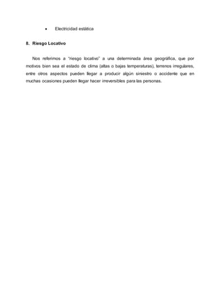  Electricidad estática 
8. Riesgo Locativo 
Nos referimos a “riesgo locativo” a una determinada área geográfica, que por 
motivos bien sea el estado de clima (altas o bajas temperaturas), terrenos irregulares, 
entre otros aspectos pueden llegar a producir algún siniestro o accidente que en 
muchas ocasiones pueden llegar hacer irreversibles para las personas. 
 