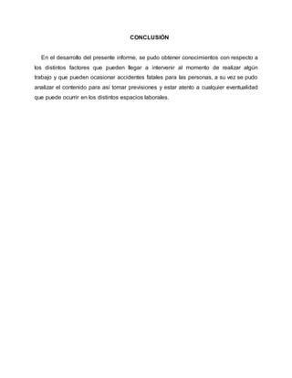 CONCLUSIÓN 
En el desarrollo del presente informe, se pudo obtener conocimientos con respecto a 
los distintos factores que pueden llegar a intervenir al momento de realizar algún 
trabajo y que pueden ocasionar accidentes fatales para las personas, a su vez se pudo 
analizar el contenido para así tomar previsiones y estar atento a cualquier eventualidad 
que puede ocurrir en los distintos espacios laborales. 

