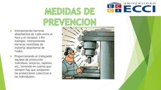  Interponiendo barreras
absorbentes de ruido entre el
foco y el receptor. ( Por
ejemplo, interponiendo
barreras revestidas de
material absorbente de
ruido).
 Proporcionando al trabajador
equipos de protección
individual, orejeras, tapones,
etc, teniendo en cuenta que
siempre hay que anteponer
las protecciones colectivas a
las individuales.
 