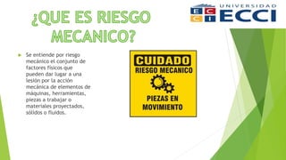  Se entiende por riesgo
mecánico el conjunto de
factores físicos que
pueden dar lugar a una
lesión por la acción
mecánica de elementos de
máquinas, herramientas,
piezas a trabajar o
materiales proyectados,
sólidos o fluidos.
 