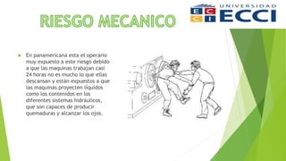  En panamericana esta el operario
muy expuesto a este riesgo debido
a que las maquinas trabajan casi
24 horas no es mucho lo que ellas
descansan y están expuestos a que
las maquinas proyecten líquidos
como los contenidos en los
diferentes sistemas hidráulicos,
que son capaces de producir
quemaduras y alcanzar los ojos.
 