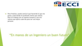 “En manos de un Ingeniero un buen futuro”
 Para finalizar, puedo concluir que haciendo lo que me
gusta y ejerciendo mi profesión siento que realizo
bien mi trabajo con mi talento humano y con mis
valores que aplico cada día para ser una mejor
persona.
 