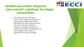  Con la adopción de un enfoque
correcto, los riesgos psicosociales y el
estrés laboral pueden prevenirse y
gestionarse de modo satisfactorio sea
cual sea el tamaño o el tipo de
empresa. Se pueden abordar de la
misma manera lógica y sistemática que
otros riesgos para la salud y la
seguridad en el lugar de trabajo.
 
