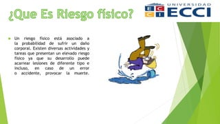  Un riesgo físico está asociado a
la probabilidad de sufrir un daño
corporal. Existen diversas actividades y
tareas que presentan un elevado riesgo
físico ya que su desarrollo puede
acarrear lesiones de diferente tipo e
incluso, en caso de un error
o accidente, provocar la muerte.
 