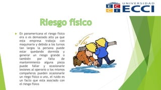  En panamericana el riesgo físico
era o es demasiado alto ya que
esta empresa trabaja con
maquinaria y debido a los turnos
tan largos la persona puede
estar quedando dormida y
generar un riesgo grande o
también por falta de
mantenimiento alguna pieza
puede fallar y ocasionarle
lesiones al operario o los mismos
compañeros pueden ocasionarle
un riego físico a uno, el ruido es
un facto que esta asociado con
el riesgo fisico
 