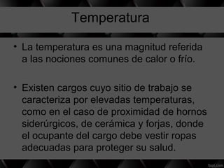 Temperatura
• La temperatura es una magnitud referida
a las nociones comunes de calor o frío.
• Existen cargos cuyo sitio de trabajo se
caracteriza por elevadas temperaturas,
como en el caso de proximidad de hornos
siderúrgicos, de cerámica y forjas, donde
el ocupante del cargo debe vestir ropas
adecuadas para proteger su salud.
 