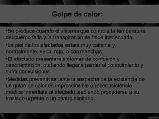   Golpe de calor:
•Se produce cuando el sistema que controla la temperatura
del cuerpo falla y la transpiración se hace inadecuada.
•La piel de los afectados estará muy caliente y,
normalmente, seca, roja, o con manchas.
•El afectado presentará síntomas de confusión y
desorientación, pudiendo llegar a perder el conocimiento y
sufrir convulsiones.
•Medidas preventivas: ante la sospecha de la existencia de
un golpe de calor es imprescindible ofrecer asistencia
médica inmediata al afectado, debiendo procederse a su
traslado urgente a un centro sanitario.
 