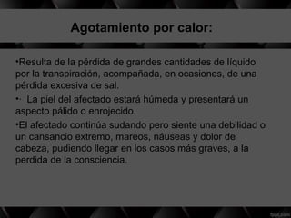 Agotamiento por calor:
•Resulta de la pérdida de grandes cantidades de líquido
por la transpiración, acompañada, en ocasiones, de una
pérdida excesiva de sal.
•· La piel del afectado estará húmeda y presentará un
aspecto pálido o enrojecido.
•El afectado continúa sudando pero siente una debilidad o
un cansancio extremo, mareos, náuseas y dolor de
cabeza, pudiendo llegar en los casos más graves, a la
perdida de la consciencia.
 