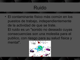Ruido
• El contaminante físico más común en los
puestos de trabajo, independientemente
de la actividad de que se trate.
El ruido es un "sonido no deseado cuyas
consecuencias son una molestia para el
publico, con riesgo para su salud física y
mental".
 