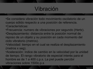 Vibración
•Se considera vibración todo movimiento oscilatorio de un
cuerpo sólido respecto a una posición de referencia.
•Características:
•Frecuencia: numero de vibraciones por segundo (Hertz).
•Desplazamiento: distancia entre la posición normal de
reposo de un objeto y su posición en cada momento del
ciclo vibratorio (metros).
•Velocidad: tiempo en el cual se realiza el desplazamiento
(metros x seg).
•Aceleración: índice de cambio en la velocidad por la unidad
de tiempo. El rango vibratorio de especial interés para el
hombre es de 1 a 400 c.p.s. La piel puede percibir
vibraciones sobre 1500c.p.s
 