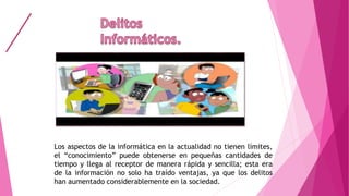 Los aspectos de la informática en la actualidad no tienen límites,
el “conocimiento” puede obtenerse en pequeñas cantidades de
tiempo y llega al receptor de manera rápida y sencilla; esta era
de la información no solo ha traído ventajas, ya que los delitos
han aumentado considerablemente en la sociedad.
 