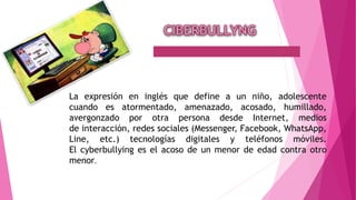 La expresión en inglés que define a un niño, adolescente
cuando es atormentado, amenazado, acosado, humillado,
avergonzado por otra persona desde Internet, medios
de interacción, redes sociales (Messenger, Facebook, WhatsApp,
Line, etc.) tecnologías digitales y teléfonos móviles.
El cyberbullying es el acoso de un menor de edad contra otro
menor.
 