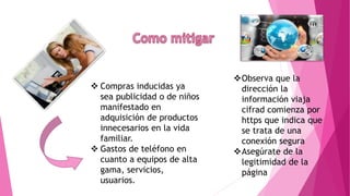  Compras inducidas ya
sea publicidad o de niños
manifestado en
adquisición de productos
innecesarios en la vida
familiar.
 Gastos de teléfono en
cuanto a equipos de alta
gama, servicios,
usuarios.
Observa que la
dirección la
información viaja
cifrad comienza por
https que indica que
se trata de una
conexión segura
Asegúrate de la
legitimidad de la
página
 