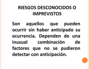 RIESGOS DESCONOCIDOS O
IMPREVISTOS
Son aquellos que pueden
ocurrir sin haber anticipado su
ocurrencia. Dependen de una
inusual combinación de
factores que no se pudieron
detectar con anticipación.
 