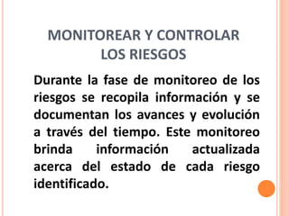 MONITOREAR Y CONTROLAR
LOS RIESGOS
Durante la fase de monitoreo de los
riesgos se recopila información y se
documentan los avances y evolución
a través del tiempo. Este monitoreo
brinda información actualizada
acerca del estado de cada riesgo
identificado.
 