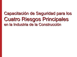 Capacitación de Seguridad para losCapacitación de Seguridad para los
Cuatro Riesgos PrincipalesCuatro Riesgos Principales
en la Industria de la Construcciónen la Industria de la Construcción
 