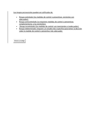 Los riesgos psicosociales pueden ser calificados de:
 Riesgo controlado (las medidas de control o preventivas existentes son
adecuadas).
 Riesgo semicontrolado (se requieren medidas de control o preventivas
complementarias a las existentes).
 Riesgo incontrolado (las medidas de control son inexistentes o inadecuadas).
 Riesgo indeterminado (requiere un estudio más específico para tomar la decisión
sobre la medida de control o preventiva más adecuada).
Enviar a un amigo
 
