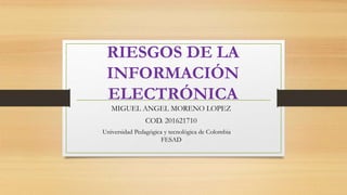 RIESGOS DE LA
INFORMACIÓN
ELECTRÓNICA
MIGUEL ANGEL MORENO LOPEZ
COD. 201621710
Universidad Pedagógica y tecnológica de Colombia
FESAD
 