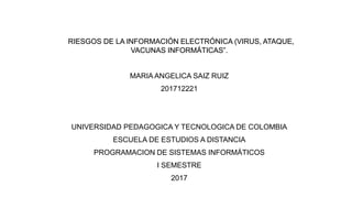 RIESGOS DE LA INFORMACIÓN ELECTRÓNICA (VIRUS, ATAQUE,
VACUNAS INFORMÁTICAS”.
MARIA ANGELICA SAIZ RUIZ
201712221
UNIVERSIDAD PEDAGOGICA Y TECNOLOGICA DE COLOMBIA
ESCUELA DE ESTUDIOS A DISTANCIA
PROGRAMACION DE SISTEMAS INFORMÁTICOS
I SEMESTRE
2017
 