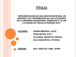 TITULO:
“IMPLEMENTACION DE UNA GESTIÓN INTEGRAL DE
RIESGOS Y SU CONTRIBUCIÓN EN LAS UTILIDADES
DE LA EMPRESA INVERSIONES TERMOKAR E.I.R.LDE
LA CIUDAD DE TRUJILLO PERIODO 2012”
AUTORES: HORNA MIRANDA, JULIO
PIZAN REYES, KITTY
VILLAREAL MAURTUA, MIGUEL
VILCA BAUSTISTA, CYNTHIA
ASESOR: DOC. HIDALGO LAMA, JENRY
 