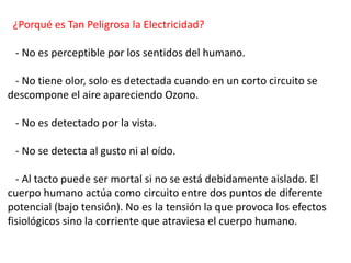 ¿Porqué es Tan Peligrosa la Electricidad?
- No es perceptible por los sentidos del humano.
- No tiene olor, solo es detectada cuando en un corto circuito se
descompone el aire apareciendo Ozono.
- No es detectado por la vista.
- No se detecta al gusto ni al oído.
- Al tacto puede ser mortal si no se está debidamente aislado. El
cuerpo humano actúa como circuito entre dos puntos de diferente
potencial (bajo tensión). No es la tensión la que provoca los efectos
fisiológicos sino la corriente que atraviesa el cuerpo humano.
 