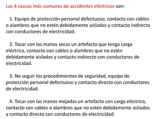 Las 4 causas más comunes de accidentes eléctricos son:
1. Equipo de protección personal defectuoso, contacto con cables
o alambres que no estén debidamente aislados y contacto indirecto
con conductores de electricidad.
2. Tocar con las manos secas un artefacto que tenga carga
eléctrica, contacto con cables o alambres que no estén
debidamente aislados y contacto indirecto con conductores de
electricidad.
3. No seguir los procedimientos de seguridad, equipo de
protección personal defectuoso y contacto directo con conductores
de electricidad.
4. Tocar con las manos mojadas un artefacto con carga eléctrica,
contacto con cables o alambres que no estén debidamente aislados
y contacto directo con conductores de electricidad.
 
