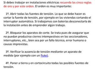 Si debes trabajar en instalaciones eléctricas recuerda las cinco reglas
de oro y por este orden. El orden es muy importante:
1º. Abrir todas las fuentes de tensión. Lo que se debe hacer es
cortar la fuente de tensión, por ejemplo en las viviendas cortando el
interruptor automático. Si trabajamos con baterías desconectarla de
la instalación antes de emprender algún trabajo.
2º. Bloquear los aparatos de corte. Se trata pues de asegurar que
no puedan producirse cierres intempestivos en los seccionadores,
interruptores, etc., bien sea por un fallo técnico, error humano o
causas imprevistas.
3º. Verificar la ausencia de tensión mediante un aparato de
medida (por ejemplo con un fluke).
4º. Poner a tierra y en cortocircuito todas las posibles fuentes de
tensión.
 