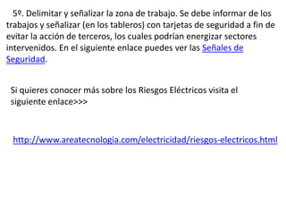 5º. Delimitar y señalizar la zona de trabajo. Se debe informar de los
trabajos y señalizar (en los tableros) con tarjetas de seguridad a fin de
evitar la acción de terceros, los cuales podrían energizar sectores
intervenidos. En el siguiente enlace puedes ver las Señales de
Seguridad.
Si quieres conocer más sobre los Riesgos Eléctricos visita el
siguiente enlace>>>
http://www.areatecnologia.com/electricidad/riesgos-electricos.html
 