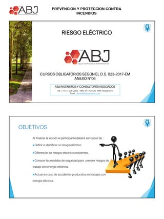 PREVENCION Y PROTECCION CONTRA
INCENDIOS
ABJ INGENIEROSY CONSULTORESASOCIADOS
Tell. :( +511) 296-2059 / RPE: 941703428; RPM: 959283941
Email: j.llacta@abjingenieros.com
RIESGO ELÉCTRICO
CURSOS OBLIGATORIOS SEGÚN EL D.S. 023-2017-EM
ANEXO N°06
OBJETIVOS
Al finalizar la lección el participante deberá ser capaz de :
Definir e identificar un riesgo eléctrico.
Diferenciar los riesgos eléctricos existentes.
Conocer las medidas de seguridad para prevenir riesgos de
trabajo con energía eléctrica.
Actuar en caso de accidentes producidos en trabajos con
energía eléctrica.
 