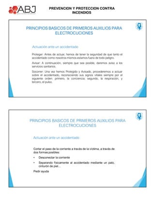 PREVENCION Y PROTECCION CONTRA
INCENDIOS
PRINCIPIOS BASICOS DE PRIMEROS AUXILIOS PARA
ELECTROCUCIONES
Proteger: Antes de actuar, hemos de tener la seguridad de que tanto el
accidentado como nosotros mismos estamos fuera de todo peligro.
Avisar: A continuación, siempre que sea posible, daremos aviso a los
servicios sanitarios.
Socorrer: Una vez hemos Protegido y Avisado, procederemos a actuar
sobre el accidentado, reconociendo sus signos vitales siempre por el
siguiente orden: primero, la conciencia; segundo, la respiración, y
tercero, el pulso.
Actuación ante un accidentado
Actuación ante un accidentado
Cortar el paso de la corriente a través de la víctima, a través de
dos formas posibles:
• Desconectar la corriente
• Separando físicamente al accidentado mediante un palo,
cinturón de piel...
Pedir ayuda
PRINCIPIOS BASICOS DE PRIMEROS AUXILIOS PARA
ELECTROCUCIONES
 