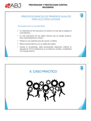PREVENCION Y PROTECCION CONTRA
INCENDIOS
PRINCIPIOS BASICOS DE PRIMEROS AUXILIOS
PARA ELECTROCUCIONES
Actuación ante un accidentado
• Lo importante es NO acercarse a la víctima a no ser que se asegure el
corte eléctrico.
• Lo más importante son los daños internos que se pueden producir:
Paro cardiorrespiratorio y Shock.
• Párese en una superficie seca de caucho o madera.
• Retire la fuente eléctrica con un objeto de madera
• Librado el accidentado, debe practicársele respiración artificial (si
después de 10/15 insuflaciones no se observan cambios, completarse
con masaje externo)
6. CASO PRACTICO
 